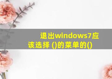 退出windows7应该选择 ()的菜单的()